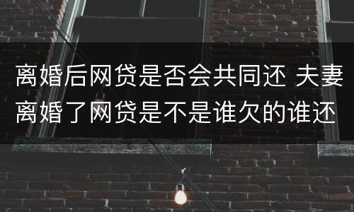 离婚后网贷是否会共同还 夫妻离婚了网贷是不是谁欠的谁还