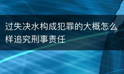 过失决水构成犯罪的大概怎么样追究刑事责任