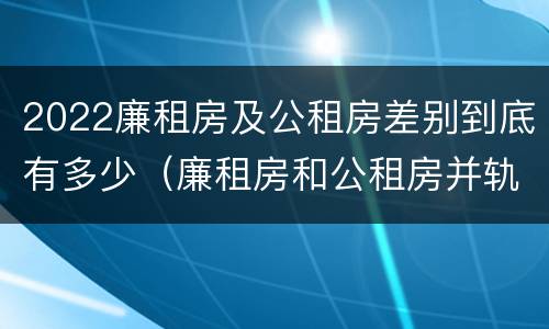 2022廉租房及公租房差别到底有多少（廉租房和公租房并轨了吗）