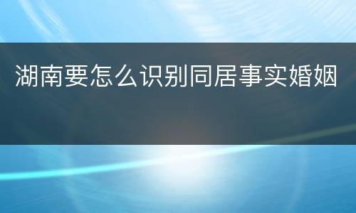 湖南要怎么识别同居事实婚姻