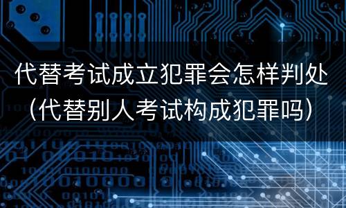 代替考试成立犯罪会怎样判处（代替别人考试构成犯罪吗）