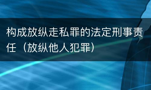 构成放纵走私罪的法定刑事责任（放纵他人犯罪）