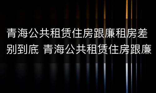 青海公共租赁住房跟廉租房差别到底 青海公共租赁住房跟廉租房差别到底大吗