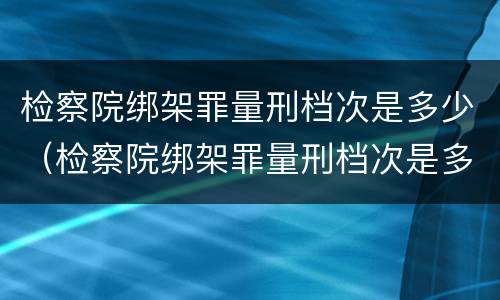 检察院绑架罪量刑档次是多少（检察院绑架罪量刑档次是多少级）