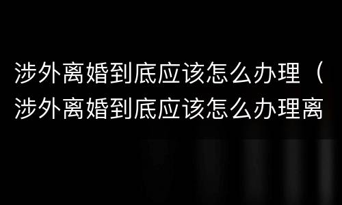 涉外离婚到底应该怎么办理（涉外离婚到底应该怎么办理离婚证）