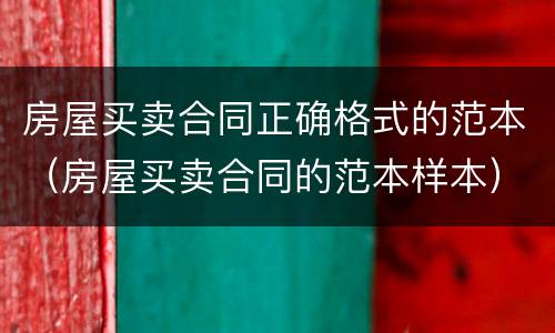 房屋买卖合同正确格式的范本（房屋买卖合同的范本样本）