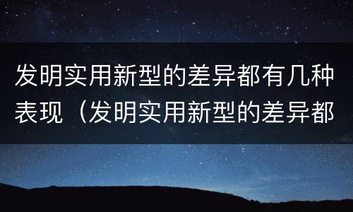 发明实用新型的差异都有几种表现（发明实用新型的差异都有几种表现方法）