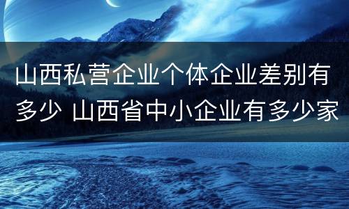 山西私营企业个体企业差别有多少 山西省中小企业有多少家