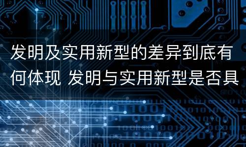 发明及实用新型的差异到底有何体现 发明与实用新型是否具有实用性