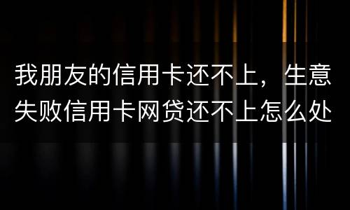 我朋友的信用卡还不上，生意失败信用卡网贷还不上怎么处理的啊