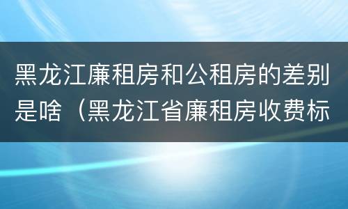 黑龙江廉租房和公租房的差别是啥（黑龙江省廉租房收费标准是多少）