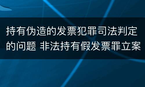 持有伪造的发票犯罪司法判定的问题 非法持有假发票罪立案标准