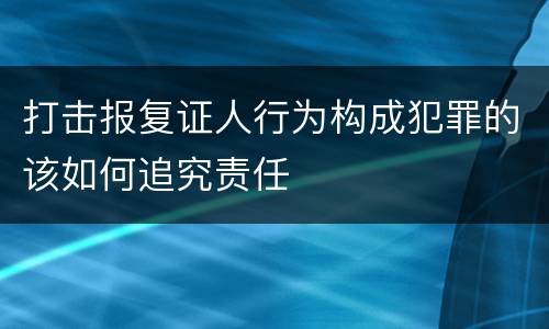 打击报复证人行为构成犯罪的该如何追究责任