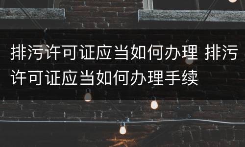 排污许可证应当如何办理 排污许可证应当如何办理手续