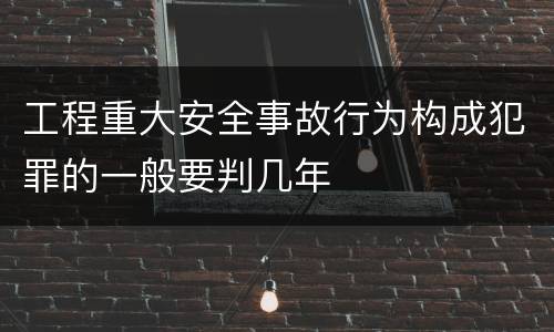 工程重大安全事故行为构成犯罪的一般要判几年