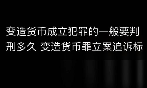 变造货币成立犯罪的一般要判刑多久 变造货币罪立案追诉标准