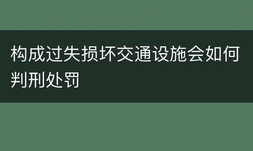 构成过失损坏交通设施会如何判刑处罚