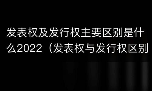 发表权及发行权主要区别是什么2022（发表权与发行权区别）