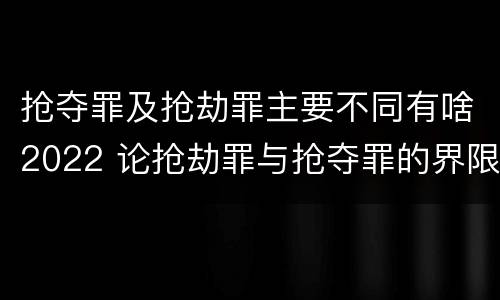 抢夺罪及抢劫罪主要不同有啥2022 论抢劫罪与抢夺罪的界限