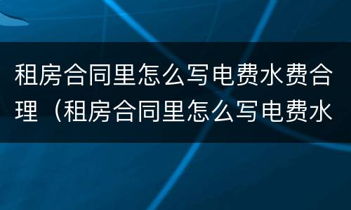 租房合同里怎么写电费水费合理（租房合同里怎么写电费水费合理呢）