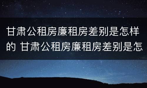 甘肃公租房廉租房差别是怎样的 甘肃公租房廉租房差别是怎样的呢