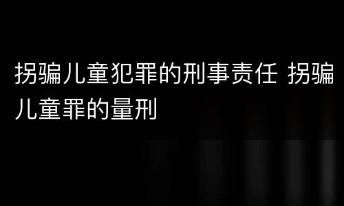 拐骗儿童犯罪的刑事责任 拐骗儿童罪的量刑