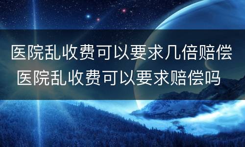 医院乱收费可以要求几倍赔偿 医院乱收费可以要求赔偿吗