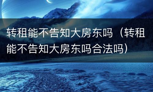 转租能不告知大房东吗（转租能不告知大房东吗合法吗）