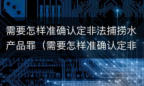 需要怎样准确认定非法捕捞水产品罪（需要怎样准确认定非法捕捞水产品罪的主体）