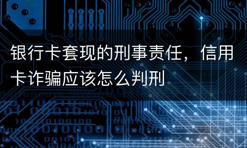 银行卡套现的刑事责任，信用卡诈骗应该怎么判刑