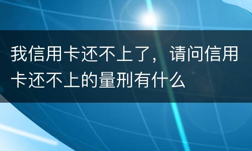 我信用卡还不上了，请问信用卡还不上的量刑有什么