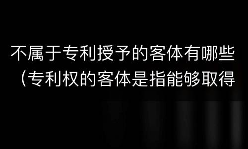 不属于专利授予的客体有哪些（专利权的客体是指能够取得）