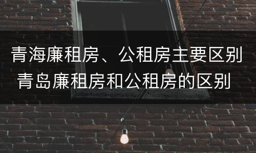 青海廉租房、公租房主要区别 青岛廉租房和公租房的区别