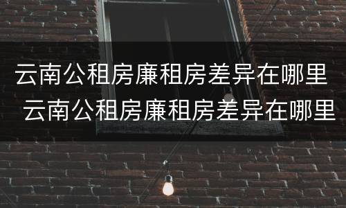 云南公租房廉租房差异在哪里 云南公租房廉租房差异在哪里查看