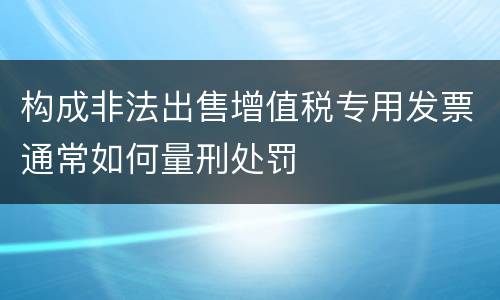 构成非法出售增值税专用发票通常如何量刑处罚