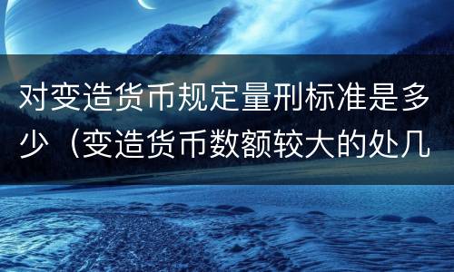 对变造货币规定量刑标准是多少（变造货币数额较大的处几年以下有期徒刑）