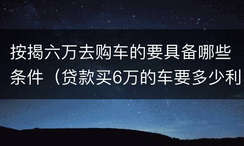 按揭六万去购车的要具备哪些条件（贷款买6万的车要多少利息）