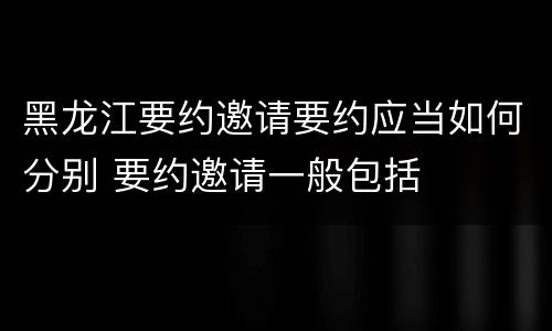 黑龙江要约邀请要约应当如何分别 要约邀请一般包括