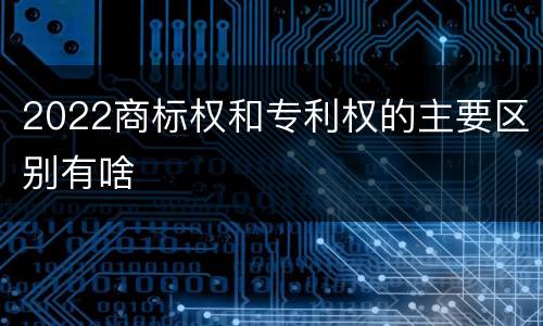 2022商标权和专利权的主要区别有啥