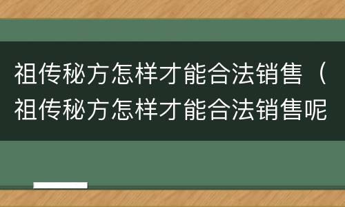 祖传秘方怎样才能合法销售（祖传秘方怎样才能合法销售呢）