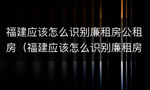 福建应该怎么识别廉租房公租房（福建应该怎么识别廉租房公租房呢）