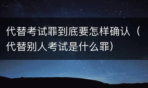 代替考试罪到底要怎样确认（代替别人考试是什么罪）