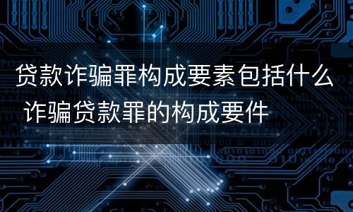 贷款诈骗罪构成要素包括什么 诈骗贷款罪的构成要件