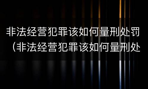 非法经营犯罪该如何量刑处罚（非法经营犯罪该如何量刑处罚呢）