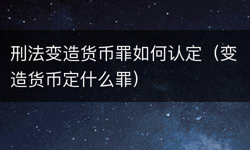 刑法变造货币罪如何认定（变造货币定什么罪）