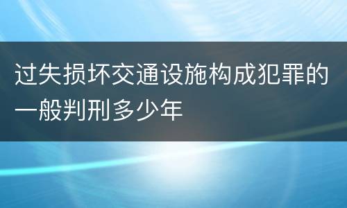 过失损坏交通设施构成犯罪的一般判刑多少年