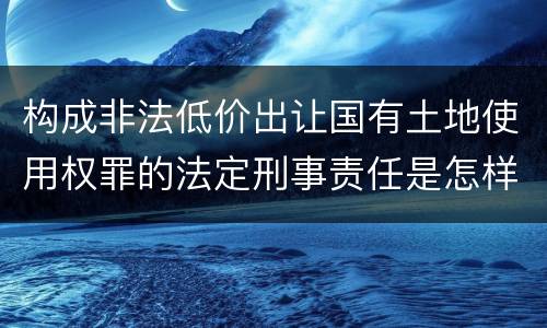 构成非法低价出让国有土地使用权罪的法定刑事责任是怎样的