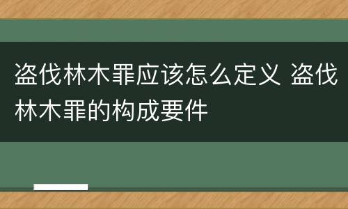 盗伐林木罪应该怎么定义 盗伐林木罪的构成要件