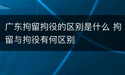 广东拘留拘役的区别是什么 拘留与拘役有何区别