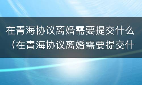 在青海协议离婚需要提交什么（在青海协议离婚需要提交什么材料）